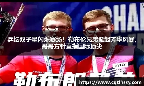 乒坛双子星闪烁赛场！勒布伦兄弟掀起芳华风暴，哥哥方针直指国际顶尖
